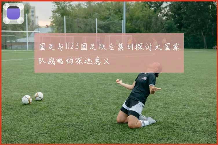 国足与U23国足联合集训探讨大国家队战略的深远意义