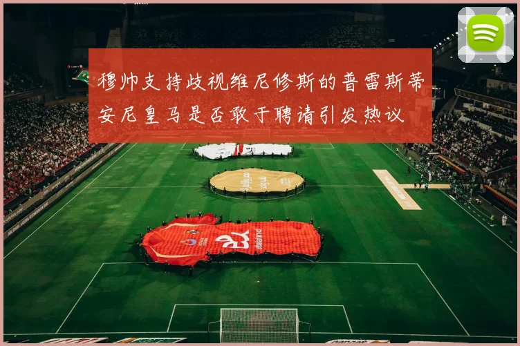 穆帅支持歧视维尼修斯的普雷斯蒂安尼皇马是否敢于聘请引发热议