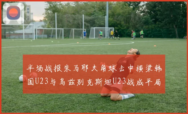 半场战报朱马耶夫角球击中横梁韩国U23与乌兹别克斯坦U23战成平局