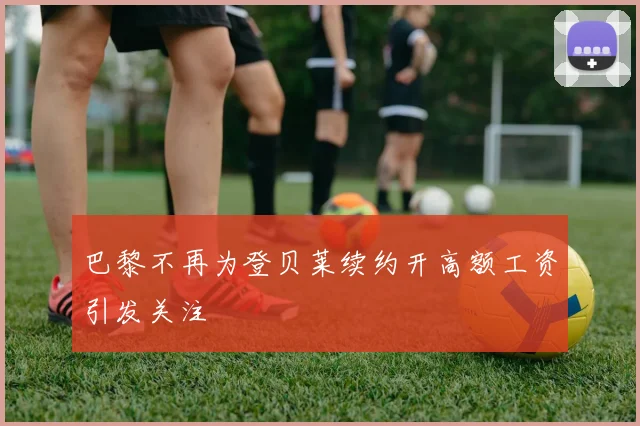 巴黎不再为登贝莱续约开高额工资引发关注