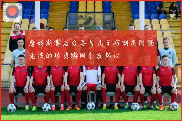 詹姆斯赛后分享与儿子布朗尼同场竞技的珍贵瞬间引发热议