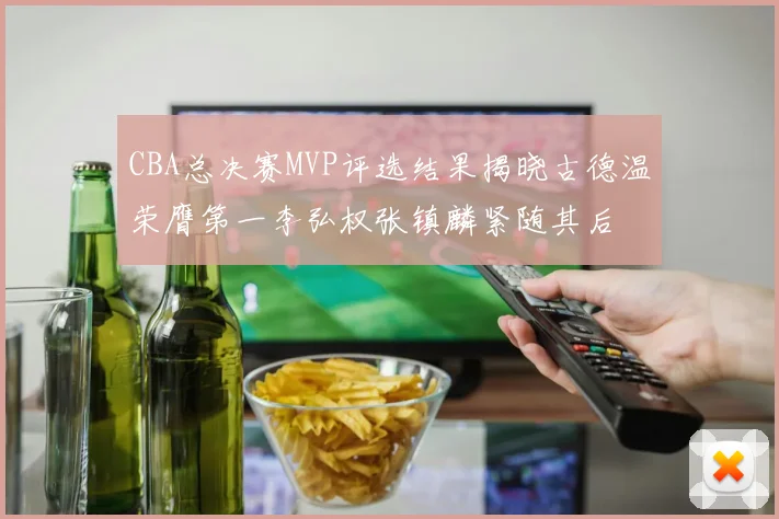 CBA总决赛MVP评选结果揭晓古德温荣膺第一李弘权张镇麟紧随其后