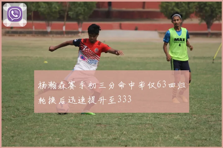 杨瀚森赛季初三分命中率仅63回归轮换后迅速提升至333