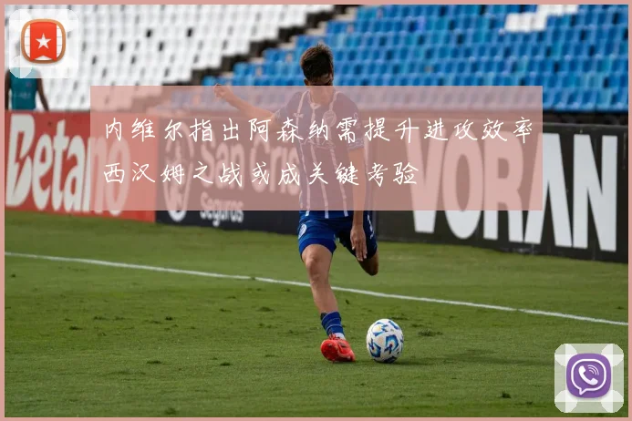 内维尔指出阿森纳需提升进攻效率西汉姆之战或成关键考验
