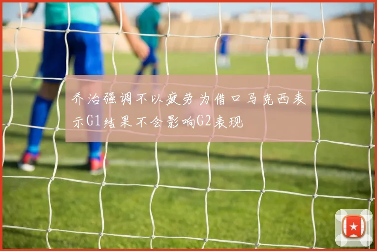 乔治强调不以疲劳为借口马克西表示G1结果不会影响G2表现