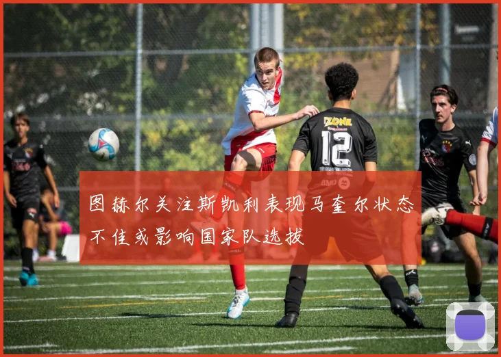 图赫尔关注斯凯利表现马奎尔状态不佳或影响国家队选拔