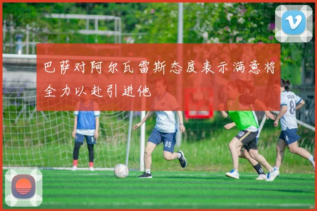 巴萨对阿尔瓦雷斯态度表示满意将全力以赴引进他