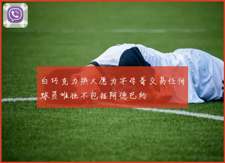 白巧克力热火愿为字母哥交易任何球员唯独不包括阿德巴约