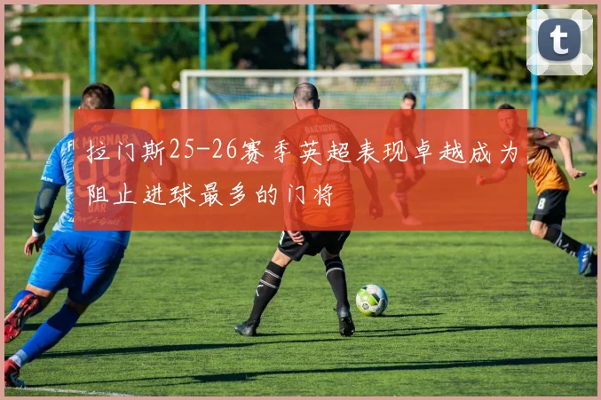 拉门斯25-26赛季英超表现卓越成为阻止进球最多的门将