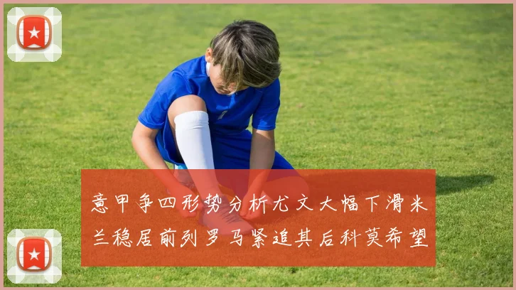 意甲争四形势分析尤文大幅下滑米兰稳居前列罗马紧追其后科莫希望渺茫