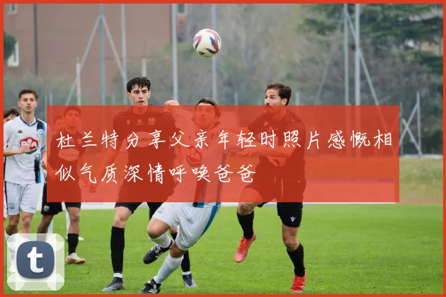 杜兰特分享父亲年轻时照片感慨相似气质深情呼唤爸爸