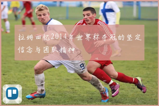 拉姆回忆2014年世界杯夺冠的坚定信念与团队精神