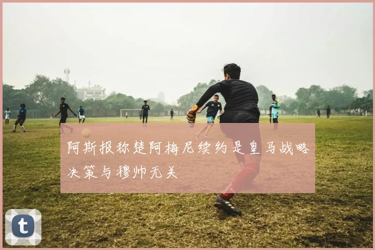 阿斯报称楚阿梅尼续约是皇马战略决策与穆帅无关